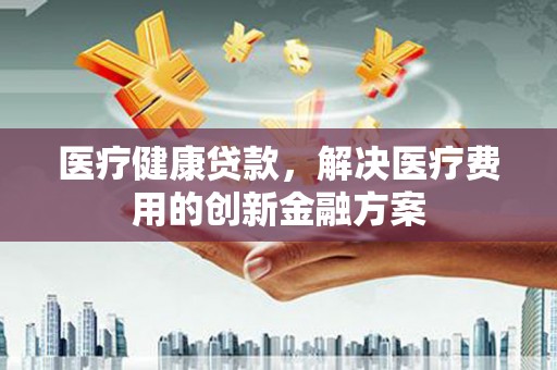 梅河口医疗健康贷款，解决医疗费用的创新金融方案