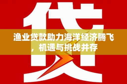 梅河口渔业贷款助力海洋经济腾飞，机遇与挑战并存