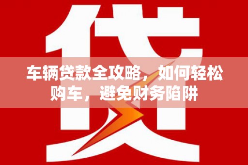 梅河口车辆贷款全攻略，如何轻松购车，避免财务陷阱